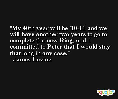My 40th year will be '10-11 and we will have another two years to go to complete the new Ring, and I committed to Peter that I would stay that long in any case. -James Levine