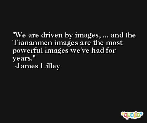 We are driven by images, ... and the Tiananmen images are the most powerful images we've had for years. -James Lilley