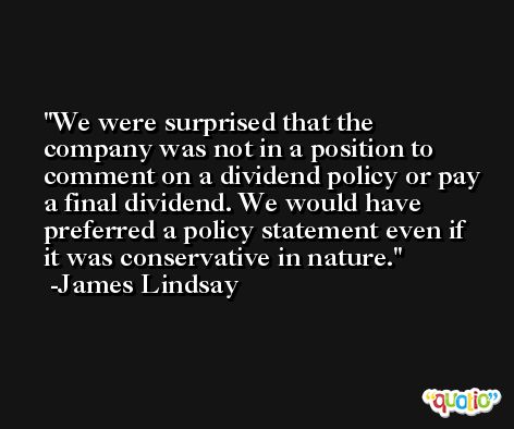 We were surprised that the company was not in a position to comment on a dividend policy or pay a final dividend. We would have preferred a policy statement even if it was conservative in nature. -James Lindsay