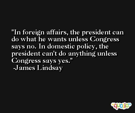 In foreign affairs, the president can do what he wants unless Congress says no. In domestic policy, the president can't do anything unless Congress says yes. -James Lindsay