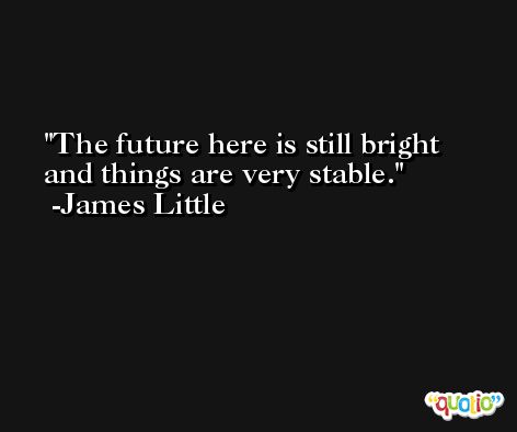 The future here is still bright and things are very stable. -James Little