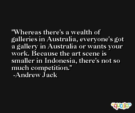 Whereas there's a wealth of galleries in Australia, everyone's got a gallery in Australia or wants your work. Because the art scene is smaller in Indonesia, there's not so much competition. -Andrew Jack