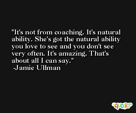 It's not from coaching. It's natural ability. She's got the natural ability you love to see and you don't see very often. It's amazing. That's about all I can say. -Jamie Ullman