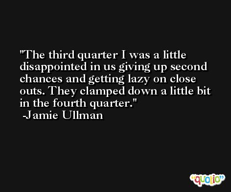 The third quarter I was a little disappointed in us giving up second chances and getting lazy on close outs. They clamped down a little bit in the fourth quarter. -Jamie Ullman