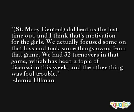 (St. Mary Central) did beat us the last time out, and I think that's motivation for the girls. We actually focused some on that loss and took some things away from that game. We had 32 turnovers in that game, which has been a topic of discussion this week, and the other thing was foul trouble. -Jamie Ullman