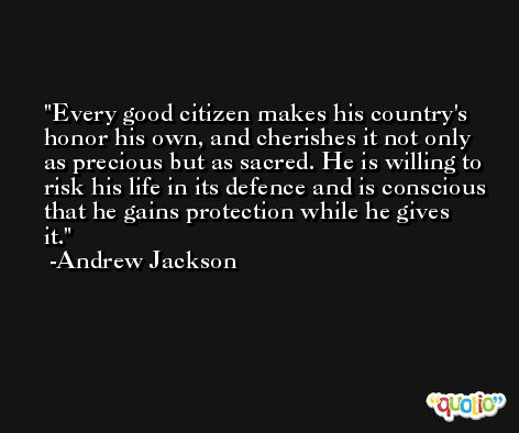 Every good citizen makes his country's honor his own, and cherishes it not only as precious but as sacred. He is willing to risk his life in its defence and is conscious that he gains protection while he gives it. -Andrew Jackson