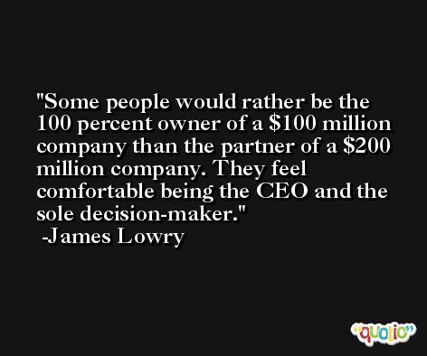 Some people would rather be the 100 percent owner of a $100 million company than the partner of a $200 million company. They feel comfortable being the CEO and the sole decision-maker. -James Lowry