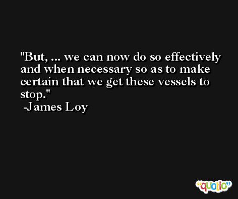 But, ... we can now do so effectively and when necessary so as to make certain that we get these vessels to stop. -James Loy