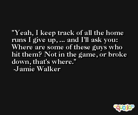 Yeah, I keep track of all the home runs I give up, ... and I'll ask you: Where are some of these guys who hit them? Not in the game, or broke down, that's where. -Jamie Walker