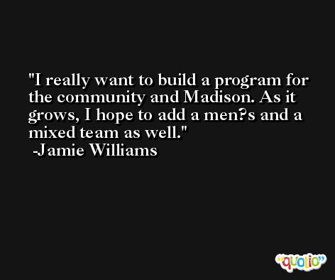 I really want to build a program for the community and Madison. As it grows, I hope to add a men?s and a mixed team as well. -Jamie Williams