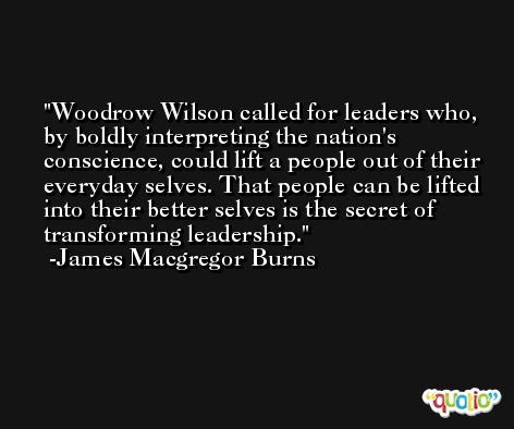 Woodrow Wilson called for leaders who, by boldly interpreting the nation's conscience, could lift a people out of their everyday selves. That people can be lifted into their better selves is the secret of transforming leadership. -James Macgregor Burns
