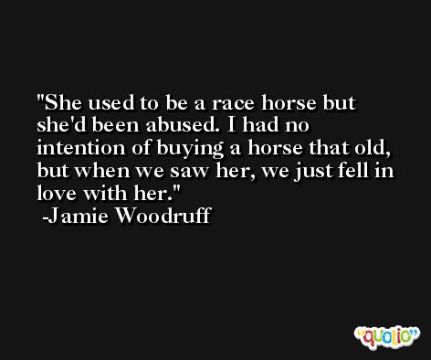 She used to be a race horse but she'd been abused. I had no intention of buying a horse that old, but when we saw her, we just fell in love with her. -Jamie Woodruff