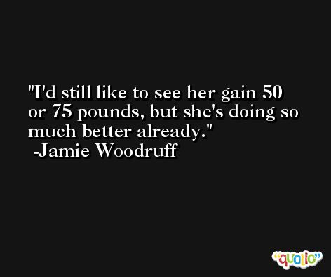I'd still like to see her gain 50 or 75 pounds, but she's doing so much better already. -Jamie Woodruff