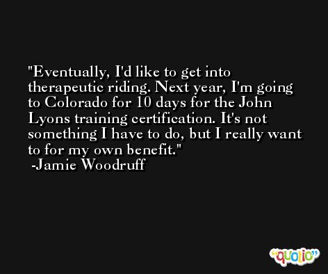 Eventually, I'd like to get into therapeutic riding. Next year, I'm going to Colorado for 10 days for the John Lyons training certification. It's not something I have to do, but I really want to for my own benefit. -Jamie Woodruff