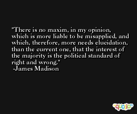 There is no maxim, in my opinion, which is more liable to be misapplied, and which, therefore, more needs elucidation, than the current one, that the interest of the majority is the political standard of right and wrong. -James Madison