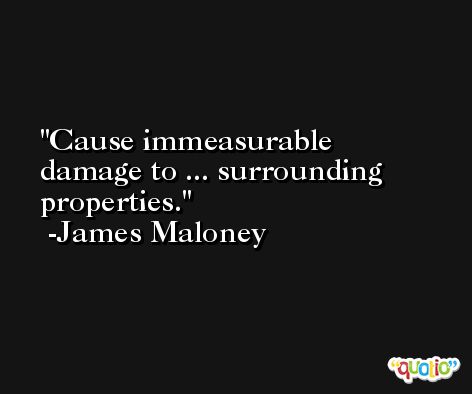Cause immeasurable damage to ... surrounding properties. -James Maloney