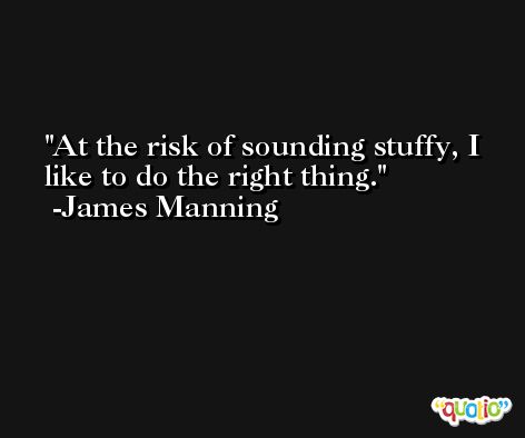 At the risk of sounding stuffy, I like to do the right thing. -James Manning