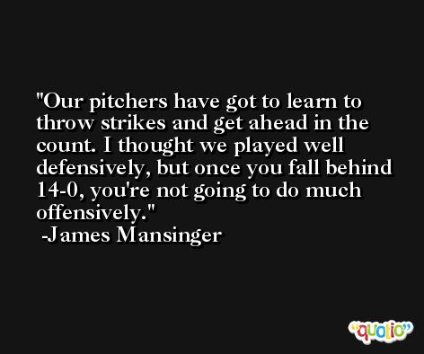 Our pitchers have got to learn to throw strikes and get ahead in the count. I thought we played well defensively, but once you fall behind 14-0, you're not going to do much offensively. -James Mansinger