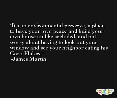 It's an environmental preserve, a place to have your own peace and build your own house and be secluded, and not worry about having to look out your window and see your neighbor eating his Corn Flakes. -James Martin
