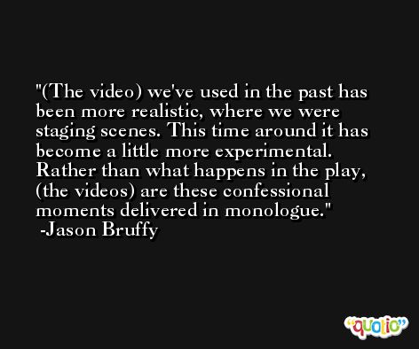 (The video) we've used in the past has been more realistic, where we were staging scenes. This time around it has become a little more experimental. Rather than what happens in the play, (the videos) are these confessional moments delivered in monologue. -Jason Bruffy