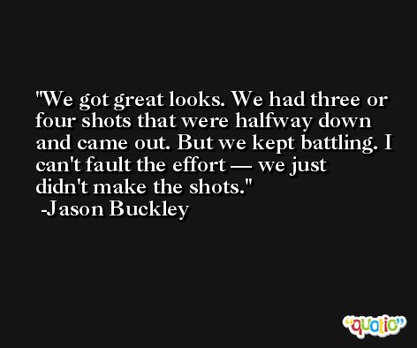 We got great looks. We had three or four shots that were halfway down and came out. But we kept battling. I can't fault the effort — we just didn't make the shots. -Jason Buckley