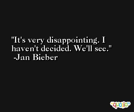 It's very disappointing. I haven't decided. We'll see. -Jan Bieber