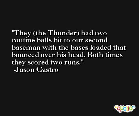 They (the Thunder) had two routine balls hit to our second baseman with the bases loaded that bounced over his head. Both times they scored two runs. -Jason Castro