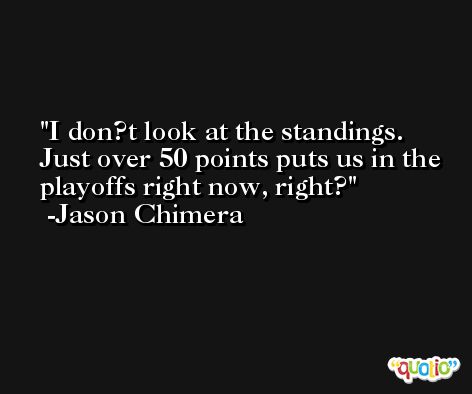 I don?t look at the standings. Just over 50 points puts us in the playoffs right now, right? -Jason Chimera