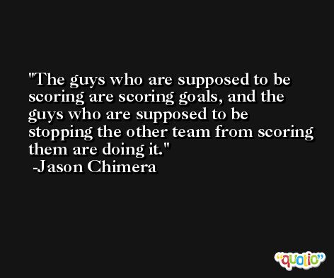The guys who are supposed to be scoring are scoring goals, and the guys who are supposed to be stopping the other team from scoring them are doing it. -Jason Chimera