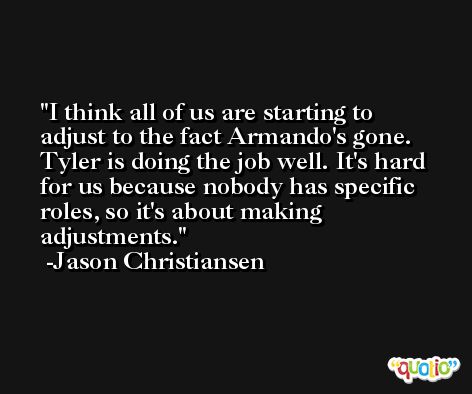 I think all of us are starting to adjust to the fact Armando's gone. Tyler is doing the job well. It's hard for us because nobody has specific roles, so it's about making adjustments. -Jason Christiansen