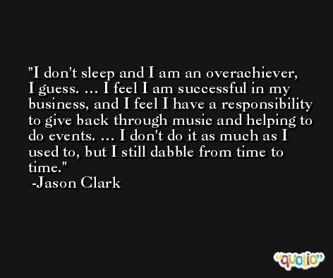 I don't sleep and I am an overachiever, I guess. … I feel I am successful in my business, and I feel I have a responsibility to give back through music and helping to do events. … I don't do it as much as I used to, but I still dabble from time to time. -Jason Clark