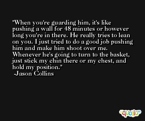 When you're guarding him, it's like pushing a wall for 48 minutes or however long you're in there. He really tries to lean on you. I just tried to do a good job pushing him and make him shoot over me. Whenever he's going to turn to the basket, just stick my chin there or my chest, and hold my position. -Jason Collins