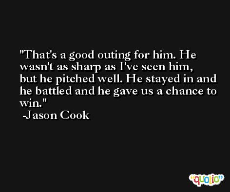 That's a good outing for him. He wasn't as sharp as I've seen him, but he pitched well. He stayed in and he battled and he gave us a chance to win. -Jason Cook
