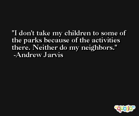 I don't take my children to some of the parks because of the activities there. Neither do my neighbors. -Andrew Jarvis