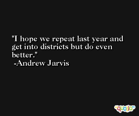 I hope we repeat last year and get into districts but do even better. -Andrew Jarvis