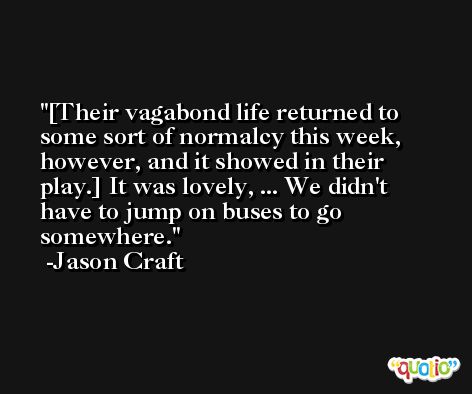 [Their vagabond life returned to some sort of normalcy this week, however, and it showed in their play.] It was lovely, ... We didn't have to jump on buses to go somewhere. -Jason Craft