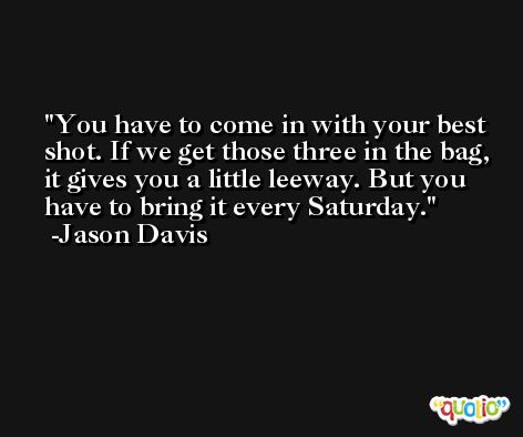 You have to come in with your best shot. If we get those three in the bag, it gives you a little leeway. But you have to bring it every Saturday. -Jason Davis