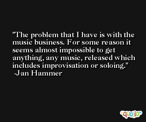 The problem that I have is with the music business. For some reason it seems almost impossible to get anything, any music, released which includes improvisation or soloing. -Jan Hammer