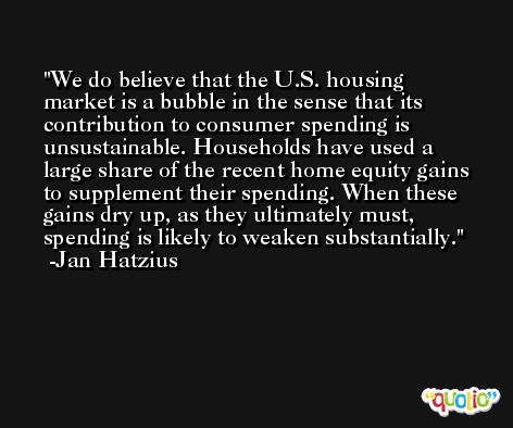 We do believe that the U.S. housing market is a bubble in the sense that its contribution to consumer spending is unsustainable. Households have used a large share of the recent home equity gains to supplement their spending. When these gains dry up, as they ultimately must, spending is likely to weaken substantially. -Jan Hatzius
