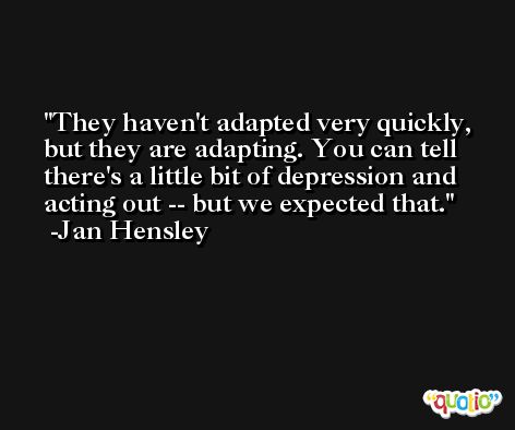 They haven't adapted very quickly, but they are adapting. You can tell there's a little bit of depression and acting out -- but we expected that. -Jan Hensley
