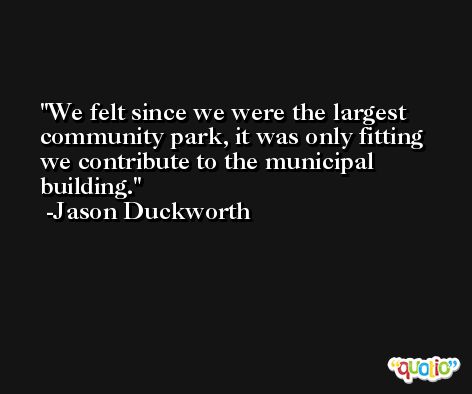 We felt since we were the largest community park, it was only fitting we contribute to the municipal building. -Jason Duckworth