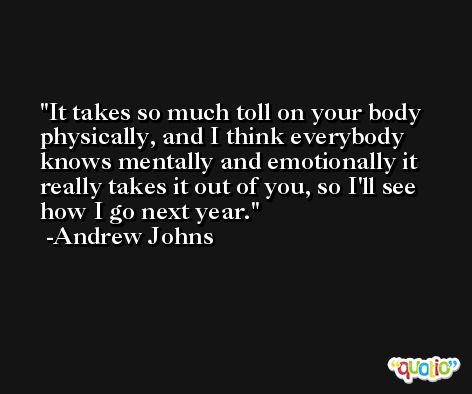 It takes so much toll on your body physically, and I think everybody knows mentally and emotionally it really takes it out of you, so I'll see how I go next year. -Andrew Johns