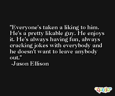 Everyone's taken a liking to him. He's a pretty likable guy. He enjoys it. He's always having fun, always cracking jokes with everybody and he doesn't want to leave anybody out. -Jason Ellison