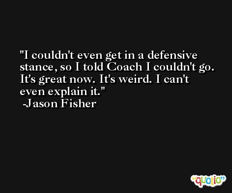 I couldn't even get in a defensive stance, so I told Coach I couldn't go. It's great now. It's weird. I can't even explain it. -Jason Fisher