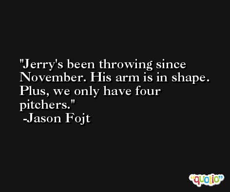 Jerry's been throwing since November. His arm is in shape. Plus, we only have four pitchers. -Jason Fojt