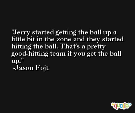 Jerry started getting the ball up a little bit in the zone and they started hitting the ball. That's a pretty good-hitting team if you get the ball up. -Jason Fojt