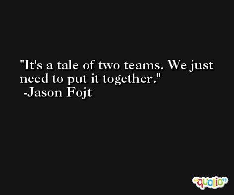 It's a tale of two teams. We just need to put it together. -Jason Fojt