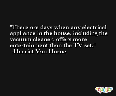 There are days when any electrical appliance in the house, including the vacuum cleaner, offers more entertainment than the TV set. -Harriet Van Horne