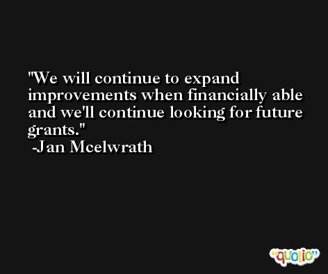 We will continue to expand improvements when financially able and we'll continue looking for future grants. -Jan Mcelwrath