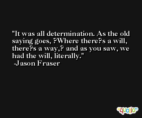 It was all determination. As the old saying goes, ?Where there?s a will, there?s a way,? and as you saw, we had the will, literally. -Jason Fraser